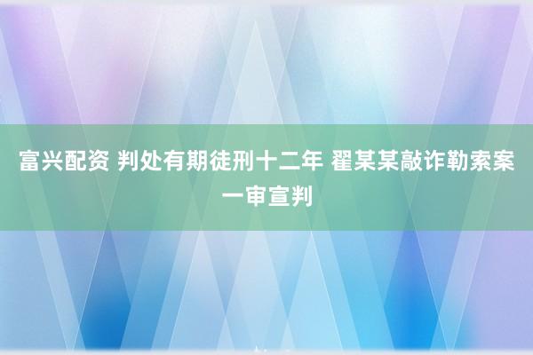 富兴配资 判处有期徒刑十二年 翟某某敲诈勒索案一审宣判