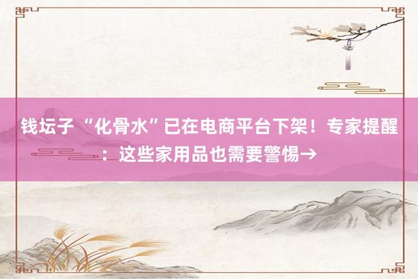 钱坛子 “化骨水”已在电商平台下架！专家提醒：这些家用品也需要警惕→