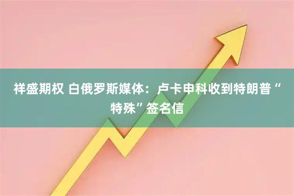 祥盛期权 白俄罗斯媒体：卢卡申科收到特朗普“特殊”签名信