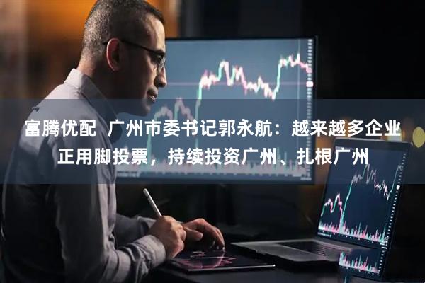 富腾优配  广州市委书记郭永航：越来越多企业正用脚投票，持续投资广州、扎根广州