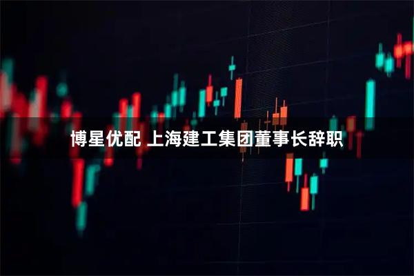 博星优配 上海建工集团董事长辞职