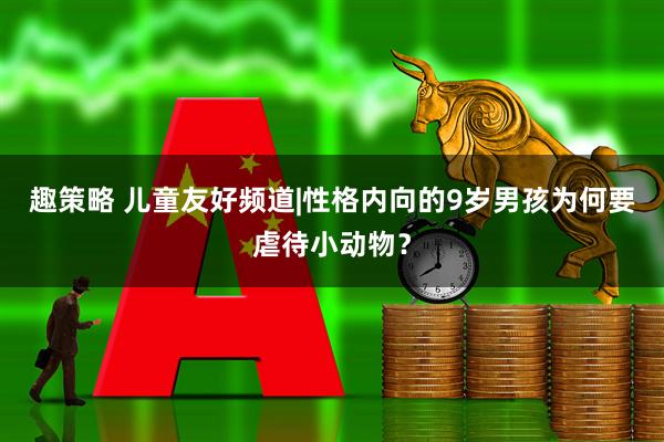 趣策略 儿童友好频道|性格内向的9岁男孩为何要虐待小动物？