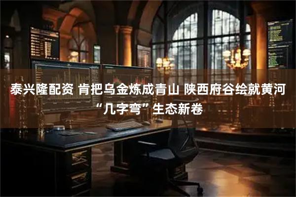 泰兴隆配资 肯把乌金炼成青山 陕西府谷绘就黄河“几字弯”生态新卷