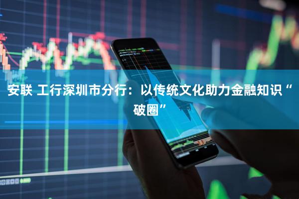 安联 工行深圳市分行：以传统文化助力金融知识“破圈”