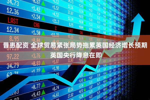 普患配资 全球贸易紧张局势拖累英国经济增长预期 英国央行降息在即
