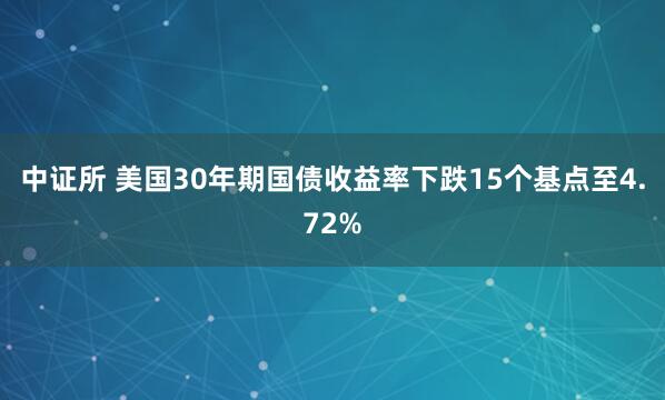 中证所 美国30年期国债收益率下跌15个基点至4.72%