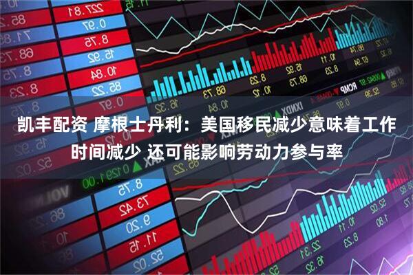 凯丰配资 摩根士丹利：美国移民减少意味着工作时间减少 还可能影响劳动力参与率