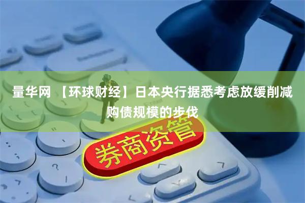 量华网 【环球财经】日本央行据悉考虑放缓削减购债规模的步伐