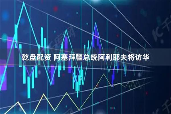 乾盘配资 阿塞拜疆总统阿利耶夫将访华
