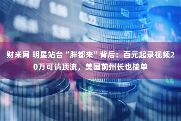 财米网 明星站台“胖都来”背后：百元起录视频20万可请顶流，美国前州长也接单