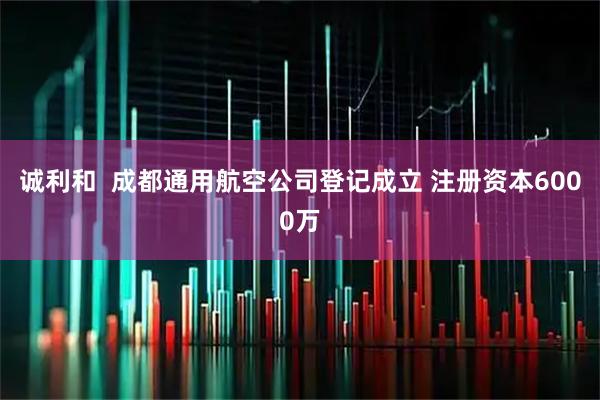 诚利和  成都通用航空公司登记成立 注册资本6000万