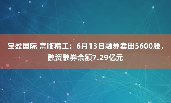 宝盈国际 富临精工：6月13日融券卖出5600股，融资融券余额7.29亿元