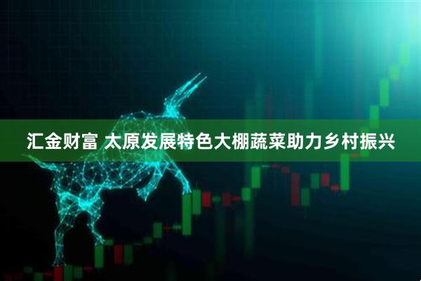 汇金财富 太原发展特色大棚蔬菜助力乡村振兴