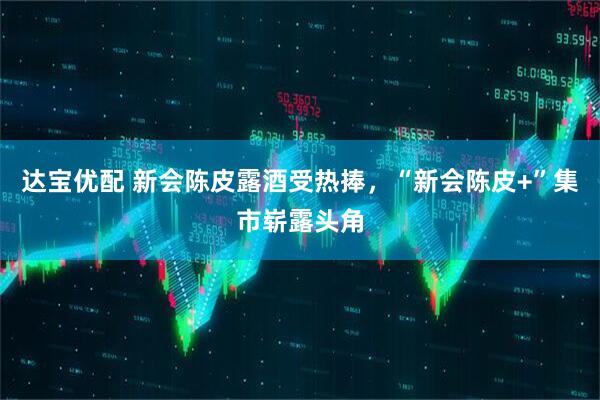 达宝优配 新会陈皮露酒受热捧，“新会陈皮+”集市崭露头角