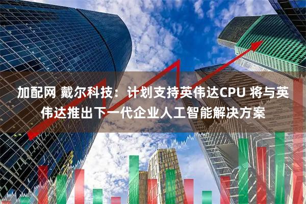 加配网 戴尔科技：计划支持英伟达CPU 将与英伟达推出下一代企业人工智能解决方案