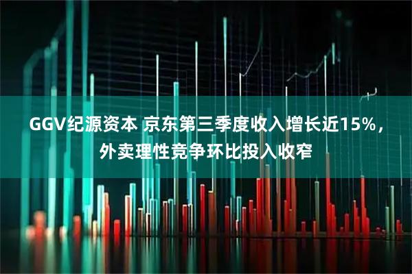 GGV纪源资本 京东第三季度收入增长近15%，外卖理性竞争环比投入收窄