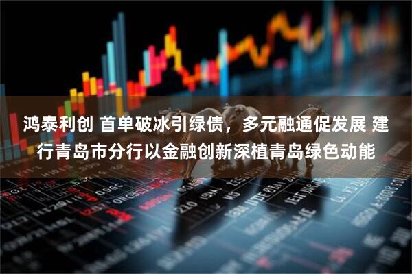 鸿泰利创 首单破冰引绿债，多元融通促发展 建行青岛市分行以金融创新深植青岛绿色动能