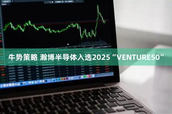 牛势策略 瀚博半导体入选2025“VENTURE50”