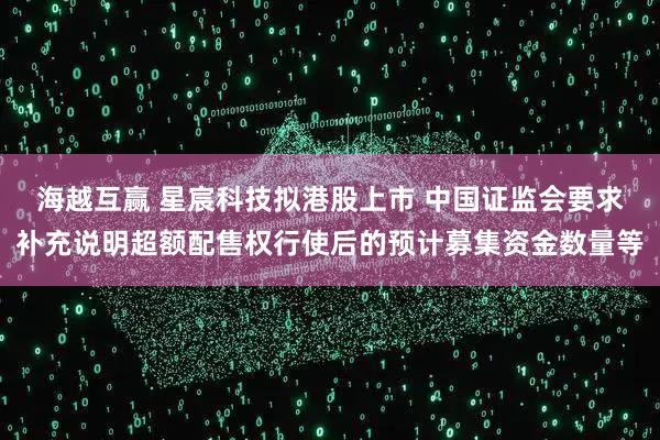 海越互赢 星宸科技拟港股上市 中国证监会要求补充说明超额配售权行使后的预计募集资金数量等