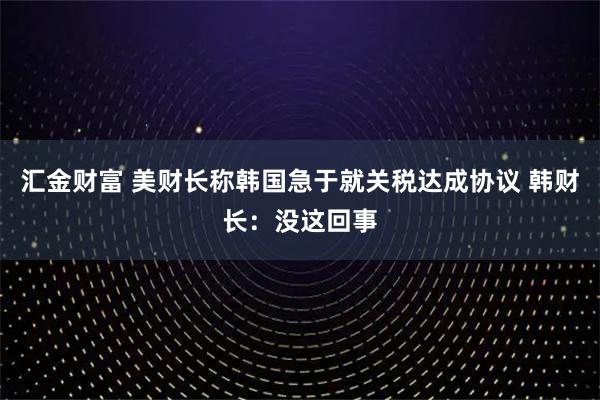 汇金财富 美财长称韩国急于就关税达成协议 韩财长：没这回事