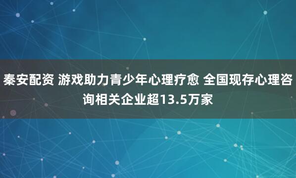 秦安配资 游戏助力青少年心理疗愈 全国现存心理咨询相关企业超13.5万家