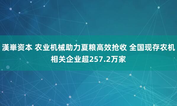 漢崋资本 农业机械助力夏粮高效抢收 全国现存农机相关企业超257.2万家