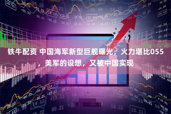 铁牛配资 中国海军新型巨舰曝光,火力堪比055,美军的设想,又被中国实现