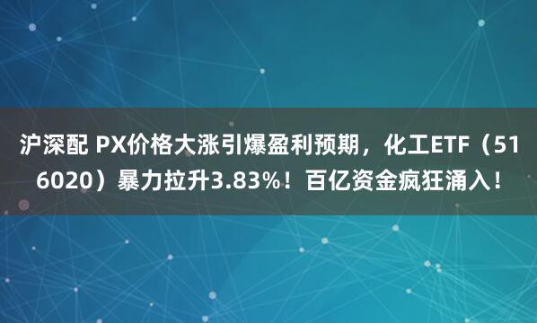 沪深配 PX价格大涨引爆盈利预期，化工ETF（516020）暴力拉升3.83%！百亿资金疯狂涌入！
