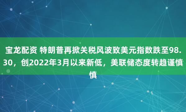 宝龙配资 特朗普再掀关税风波致美元指数跌至98.30，创2022年3月以来新低，美联储态度转趋谨慎