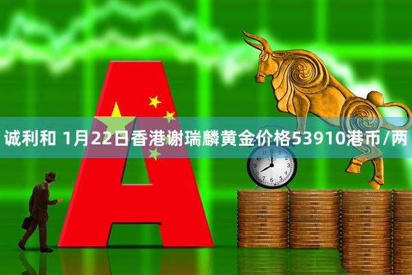 诚利和 1月22日香港谢瑞麟黄金价格53910港币/两