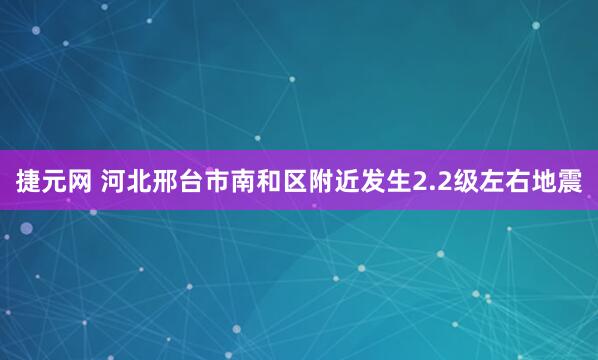 捷元网 河北邢台市南和区附近发生2.2级左右地震