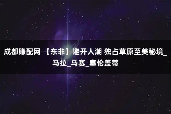 成都赚配网 【东非】避开人潮 独占草原至美秘境_马拉_马赛_塞伦盖蒂