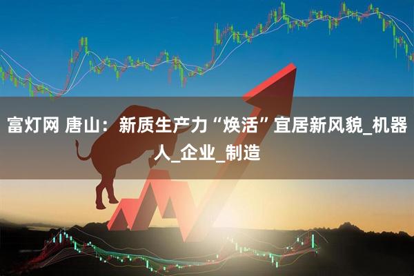 富灯网 唐山：新质生产力“焕活”宜居新风貌_机器人_企业_制造