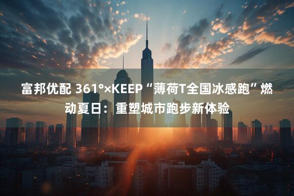 富邦优配 361°×KEEP“薄荷T全国冰感跑”燃动夏日：重塑城市跑步新体验
